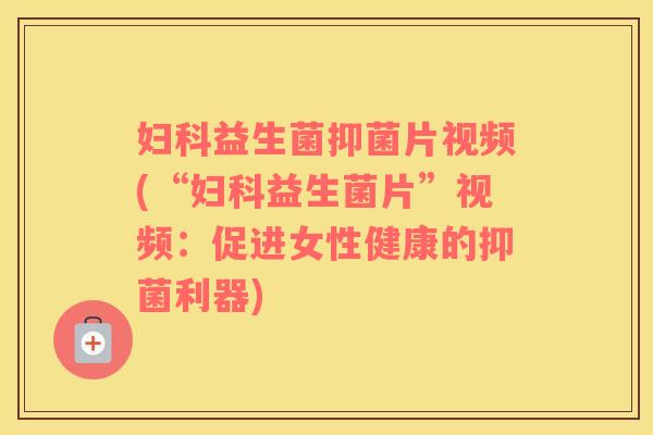 妇科益生菌抑菌片视频(“妇科益生菌片”视频：促进女性健康的抑菌利器)