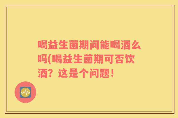 喝益生菌期间能喝酒么吗(喝益生菌期可否饮酒？这是个问题！