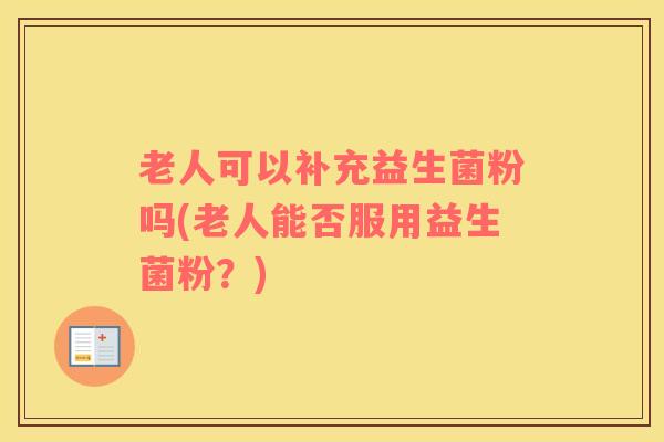 老人可以补充益生菌粉吗(老人能否服用益生菌粉？)