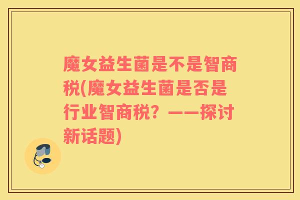 魔女益生菌是不是智商税(魔女益生菌是否是行业智商税？——探讨新话题)
