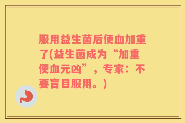 服用益生菌后便血加重了(益生菌成为“加重便血元凶”，专家：不要盲目服用。)