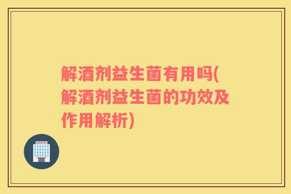 解酒剂益生菌有用吗(解酒剂益生菌的功效及作用解析)