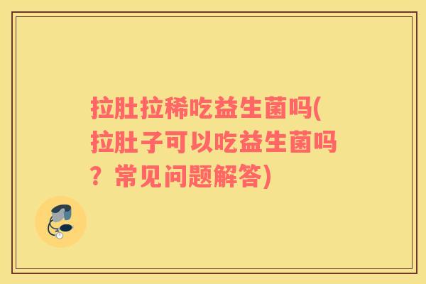 拉肚拉稀吃益生菌吗(拉肚子可以吃益生菌吗？常见问题解答)