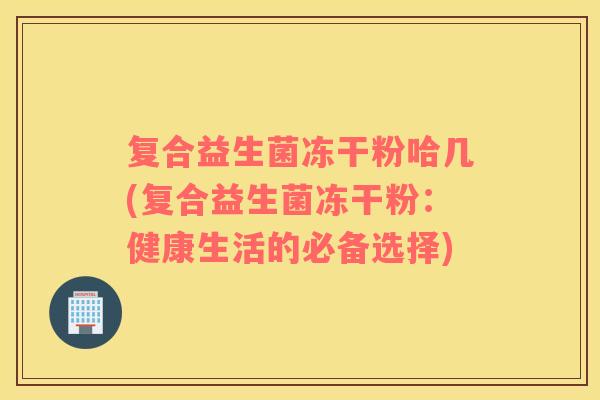 复合益生菌冻干粉哈几(复合益生菌冻干粉：健康生活的必备选择)
