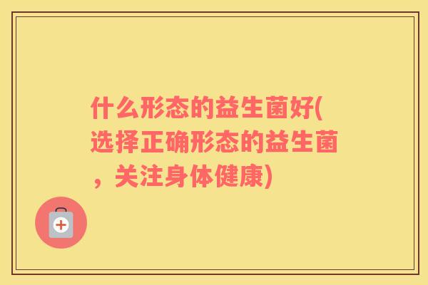 什么形态的益生菌好(选择正确形态的益生菌，关注身体健康)