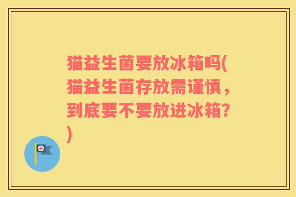 猫益生菌要放冰箱吗(猫益生菌存放需谨慎，到底要不要放进冰箱？)