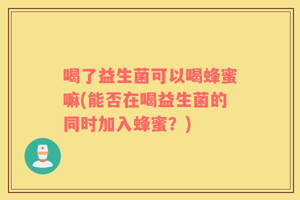 喝了益生菌可以喝蜂蜜嘛(能否在喝益生菌的同时加入蜂蜜？)