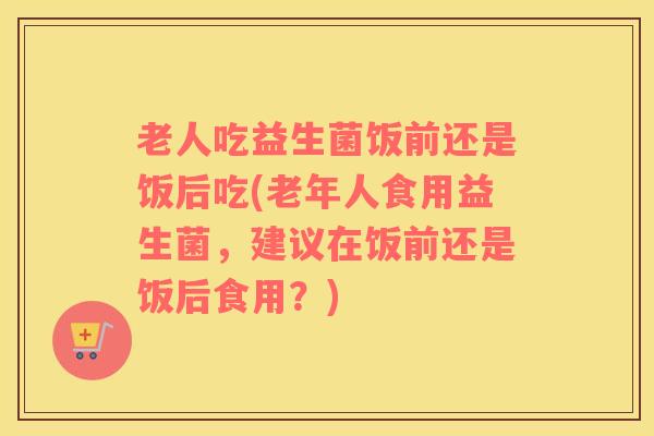 老人吃益生菌饭前还是饭后吃(老年人食用益生菌，建议在饭前还是饭后食用？)