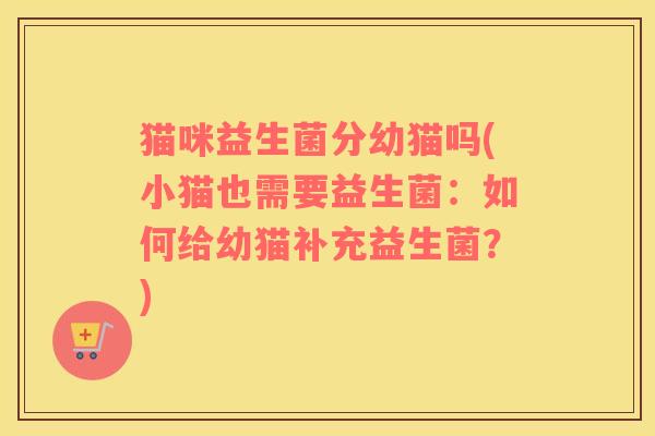 猫咪益生菌分幼猫吗(小猫也需要益生菌：如何给幼猫补充益生菌？)
