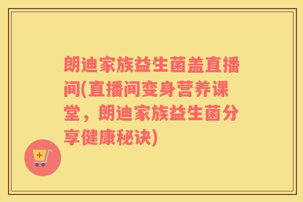 朗迪家族益生菌盖直播间(直播间变身营养课堂，朗迪家族益生菌分享健康秘诀)