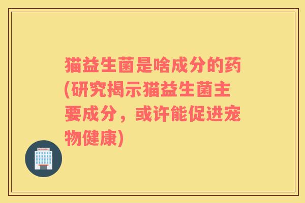 猫益生菌是啥成分的药(研究揭示猫益生菌主要成分，或许能促进宠物健康)