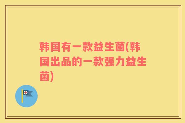 韩国有一款益生菌(韩国出品的一款强力益生菌)