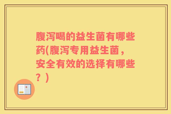 腹泻喝的益生菌有哪些药(腹泻专用益生菌，安全有效的选择有哪些？)