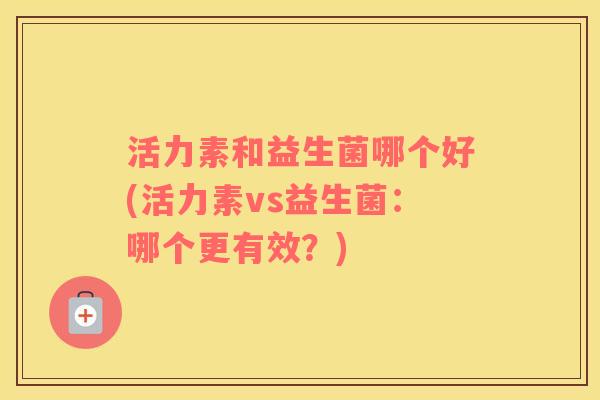 活力素和益生菌哪个好(活力素vs益生菌：哪个更有效？)