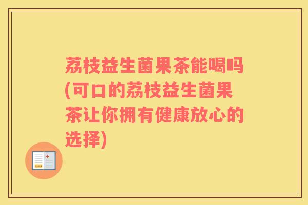 荔枝益生菌果茶能喝吗(可口的荔枝益生菌果茶让你拥有健康放心的选择)
