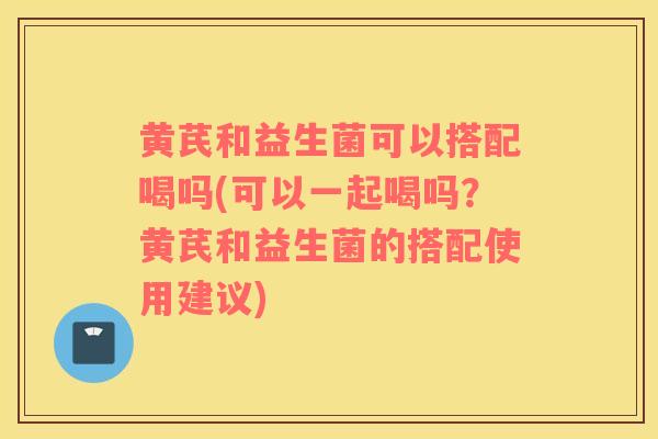 黄芪和益生菌可以搭配喝吗(可以一起喝吗？黄芪和益生菌的搭配使用建议)