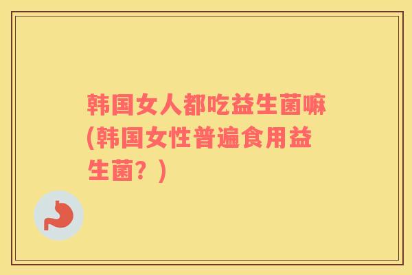 韩国女人都吃益生菌嘛(韩国女性普遍食用益生菌？)