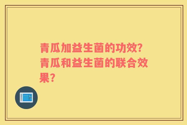 青瓜加益生菌的功效？青瓜和益生菌的联合效果？