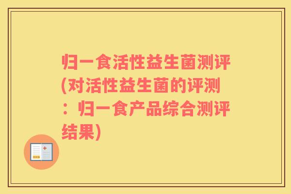 归一食活性益生菌测评(对活性益生菌的评测：归一食产品综合测评结果)