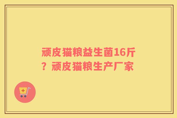 顽皮猫粮益生菌16斤？顽皮猫粮生产厂家