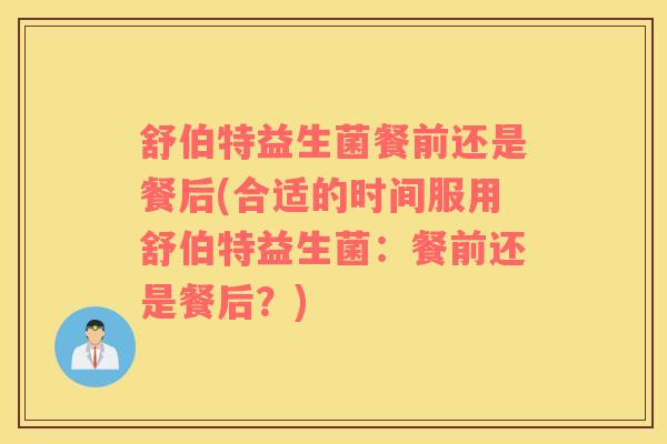 舒伯特益生菌餐前还是餐后(合适的时间服用舒伯特益生菌：餐前还是餐后？)