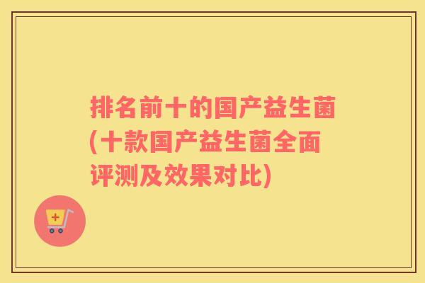 排名前十的国产益生菌(十款国产益生菌全面评测及效果对比)