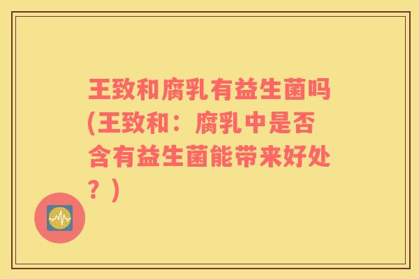 王致和腐乳有益生菌吗(王致和：腐乳中是否含有益生菌能带来好处？)