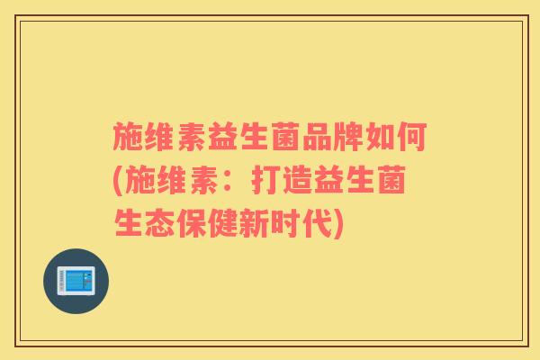 施维素益生菌品牌如何(施维素：打造益生菌生态保健新时代)