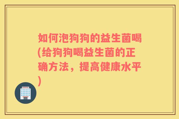 如何泡狗狗的益生菌喝(给狗狗喝益生菌的正确方法，提高健康水平)