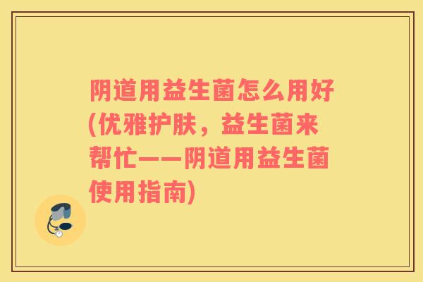 阴道用益生菌怎么用好(优雅护肤，益生菌来帮忙——阴道用益生菌使用指南)