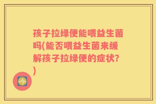 孩子拉绿便能喂益生菌吗(能否喂益生菌来缓解孩子拉绿便的症状？)