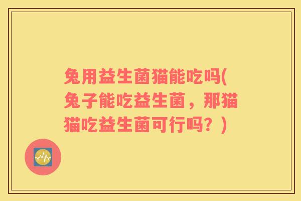 兔用益生菌猫能吃吗(兔子能吃益生菌，那猫猫吃益生菌可行吗？)