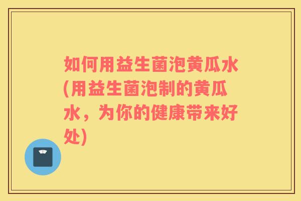 如何用益生菌泡黄瓜水(用益生菌泡制的黄瓜水，为你的健康带来好处)