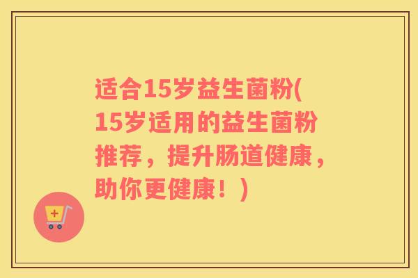 适合15岁益生菌粉(15岁适用的益生菌粉推荐，提升肠道健康，助你更健康！)