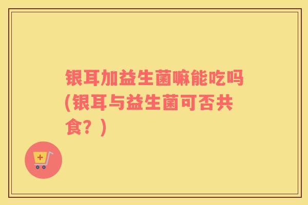 银耳加益生菌嘛能吃吗(银耳与益生菌可否共食？)