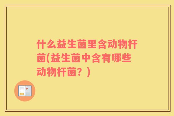 什么益生菌里含动物杆菌(益生菌中含有哪些动物杆菌？)