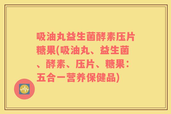 吸油丸益生菌酵素压片糖果(吸油丸、益生菌、酵素、压片、糖果：五合一营养保健品)