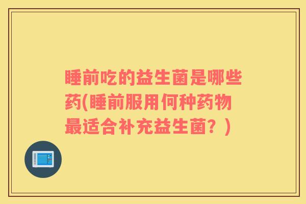睡前吃的益生菌是哪些药(睡前服用何种药物最适合补充益生菌？)