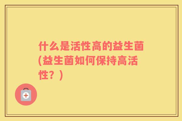 什么是活性高的益生菌(益生菌如何保持高活性？)