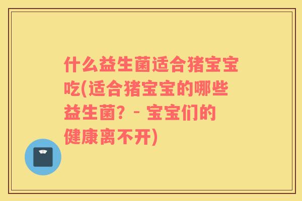 什么益生菌适合猪宝宝吃(适合猪宝宝的哪些益生菌？- 宝宝们的健康离不开)