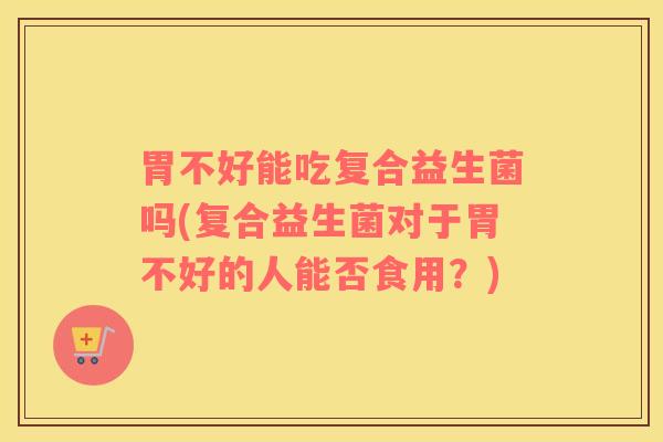 胃不好能吃复合益生菌吗(复合益生菌对于胃不好的人能否食用？)