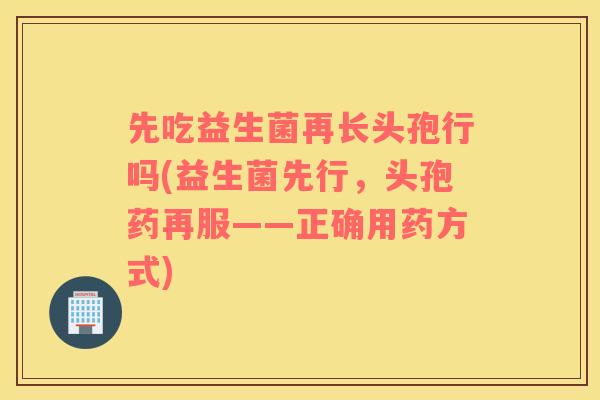 先吃益生菌再长头孢行吗(益生菌先行，头孢药再服——正确用药方式)
