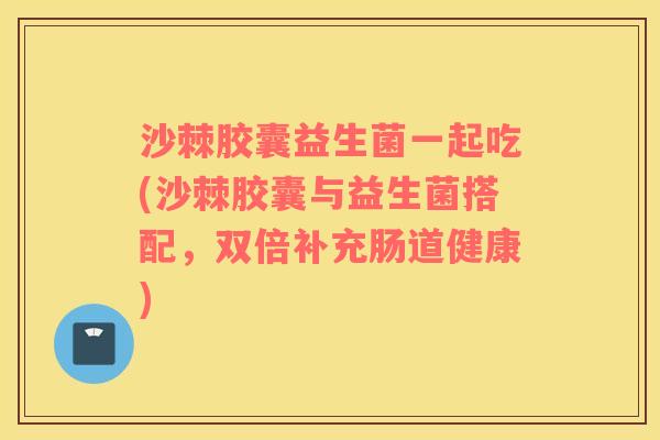 沙棘胶囊益生菌一起吃(沙棘胶囊与益生菌搭配，双倍补充肠道健康)