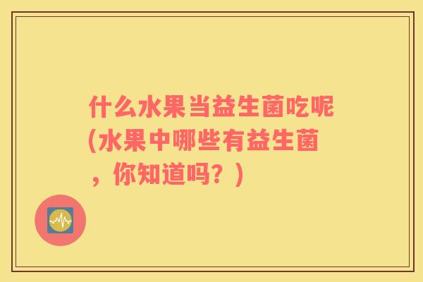 什么水果当益生菌吃呢(水果中哪些有益生菌，你知道吗？)