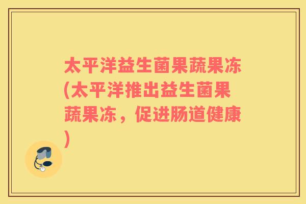 太平洋益生菌果蔬果冻(太平洋推出益生菌果蔬果冻，促进肠道健康)