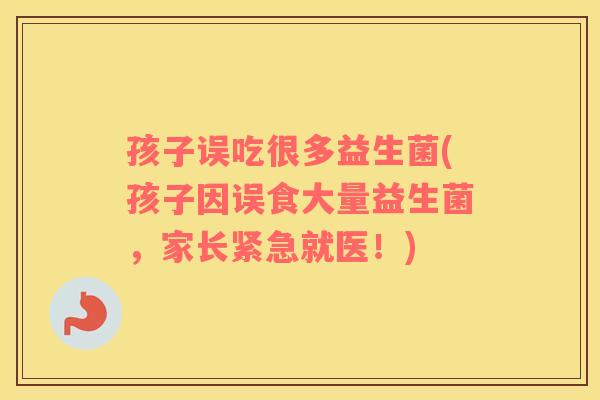 孩子误吃很多益生菌(孩子因误食大量益生菌，家长紧急就医！)