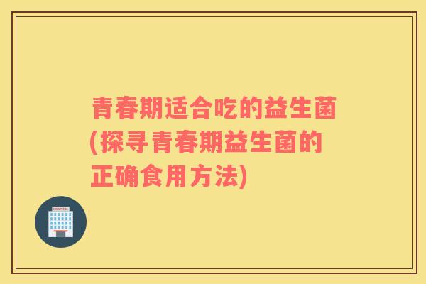 青春期适合吃的益生菌(探寻青春期益生菌的正确食用方法)