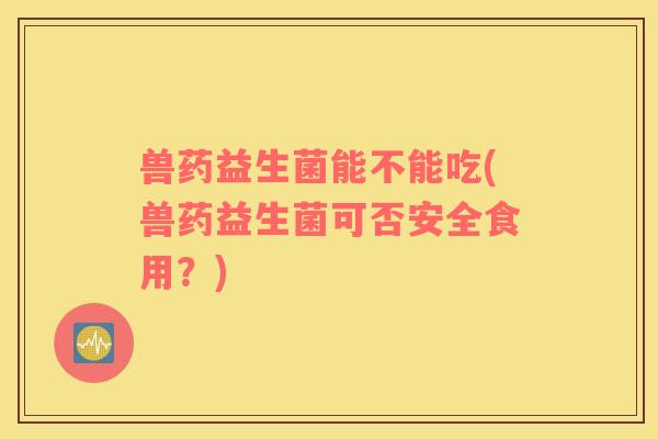 兽药益生菌能不能吃(兽药益生菌可否安全食用？)