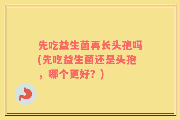 先吃益生菌再长头孢吗(先吃益生菌还是头孢，哪个更好？)