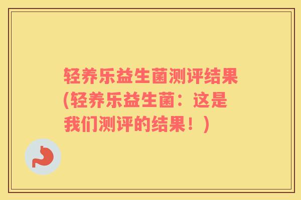 轻养乐益生菌测评结果(轻养乐益生菌:这是我们测评的结果!) 轻养乐益生菌测评结果(轻养乐益生菌:这是我们测评的结果!)